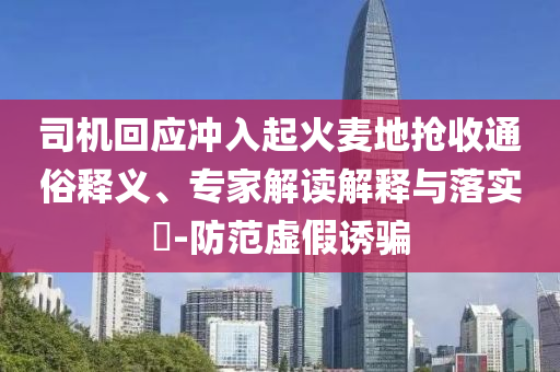 司機(jī)回應(yīng)沖入起火麥地?fù)屖胀ㄋ揍屃x、專家解讀解釋與落實?-防范虛假誘騙