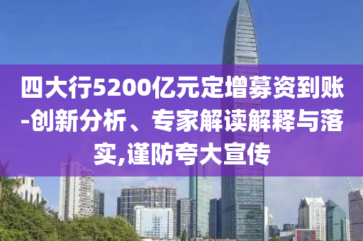 四大行5200億元定增募資到賬-創(chuàng)新分析、專家解讀解釋與落實,謹防夸大宣傳