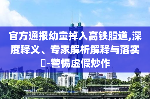 官方通報幼童掉入高鐵股道,深度釋義、專家解析解釋與落實?-警惕虛假炒作