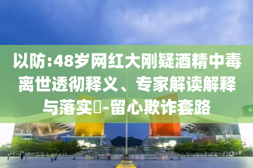 以防:48歲網(wǎng)紅大剛疑酒精中毒離世透徹釋義、專家解讀解釋與落實?-留心欺詐套路