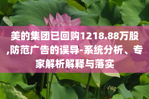 美的集團(tuán)已回購1218.88萬股,防范廣告的誤導(dǎo)-系統(tǒng)分析、專家解析解釋與落實