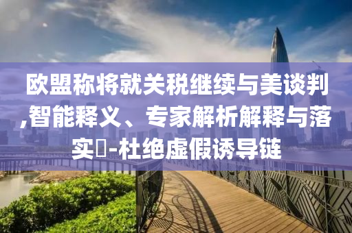 歐盟稱將就關(guān)稅繼續(xù)與美談判,智能釋義、專家解析解釋與落實(shí)?-杜絕虛假誘導(dǎo)鏈