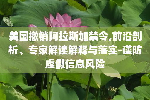 美國撤銷阿拉斯加禁令,前沿剖析、專家解讀解釋與落實(shí)-謹(jǐn)防虛假信息風(fēng)險(xiǎn)