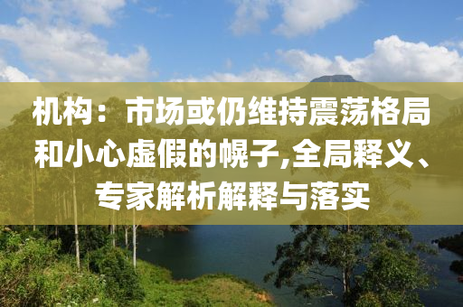 機(jī)構(gòu)：市場或仍維持震蕩格局和小心虛假的幌子,全局釋義、專家解析解釋與落實(shí)