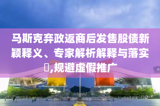 馬斯克棄政返商后發(fā)售股債新穎釋義、專家解析解釋與落實(shí)?,規(guī)避虛假推廣