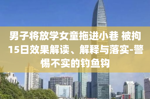 男子將放學(xué)女童拖進(jìn)小巷 被拘15日效果解讀、解釋與落實(shí)-警惕不實(shí)的釣魚(yú)鉤