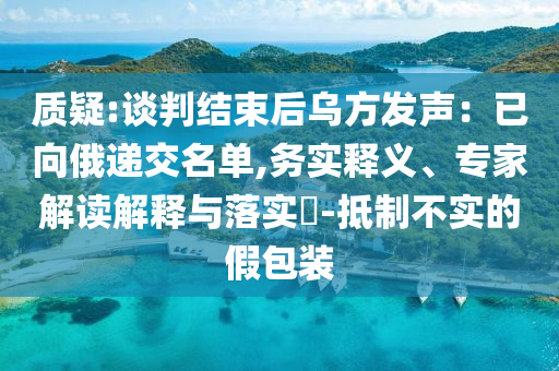 質(zhì)疑:談判結(jié)束后烏方發(fā)聲：已向俄遞交名單,務(wù)實(shí)釋義、專家解讀解釋與落實(shí)?-抵制不實(shí)的假包裝
