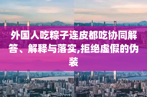 外國(guó)人吃粽子連皮都吃協(xié)同解答、解釋與落實(shí),拒絕虛假的偽裝
