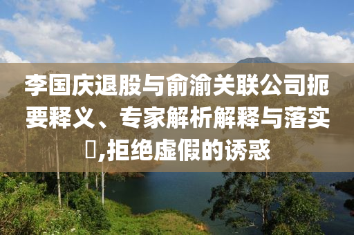李國慶退股與俞渝關(guān)聯(lián)公司扼要釋義、專家解析解釋與落實?,拒絕虛假的誘惑