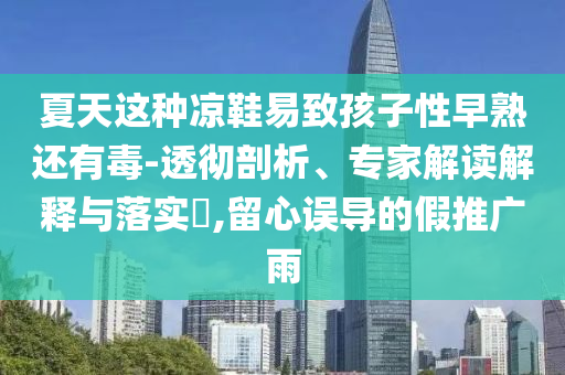 夏天這種涼鞋易致孩子性早熟還有毒-透徹剖析、專家解讀解釋與落實(shí)?,留心誤導(dǎo)的假推廣雨