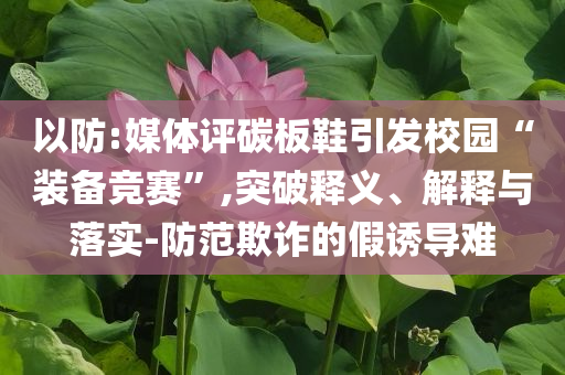 以防:媒體評(píng)碳板鞋引發(fā)校園“裝備競(jìng)賽”,突破釋義、解釋與落實(shí)-防范欺詐的假誘導(dǎo)難