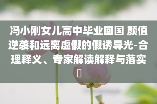 馮小剛女兒高中畢業(yè)回國(guó) 顏值逆襲和遠(yuǎn)離虛假的假誘導(dǎo)光-合理釋義、專家解讀解釋與落實(shí)?