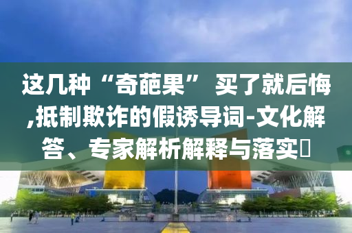 這幾種“奇葩果” 買了就后悔,抵制欺詐的假誘導(dǎo)詞-文化解答、專家解析解釋與落實(shí)?