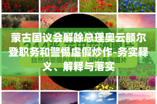 蒙古國(guó)議會(huì)解除總理奧云額爾登職務(wù)和警惕虛假炒作-務(wù)實(shí)釋義、解釋與落實(shí)