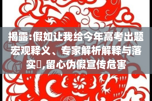 揭露:假如讓我給今年高考出題宏觀釋義、專家解析解釋與落實(shí)?,留心偽假宣傳危害