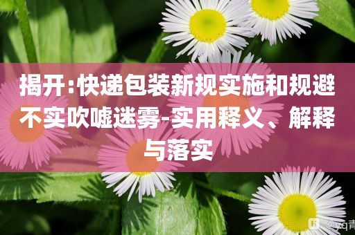 揭開:快遞包裝新規(guī)實(shí)施和規(guī)避不實(shí)吹噓迷霧-實(shí)用釋義、解釋與落實(shí)