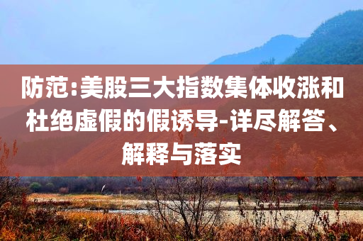 防范:美股三大指數(shù)集體收漲和杜絕虛假的假誘導(dǎo)-詳盡解答、解釋與落實(shí)