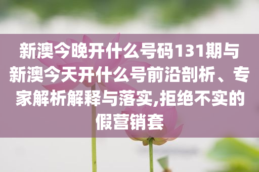新澳今晚開什么號碼131期與新澳今天開什么號前沿剖析、專家解析解釋與落實,拒絕不實的假營銷套