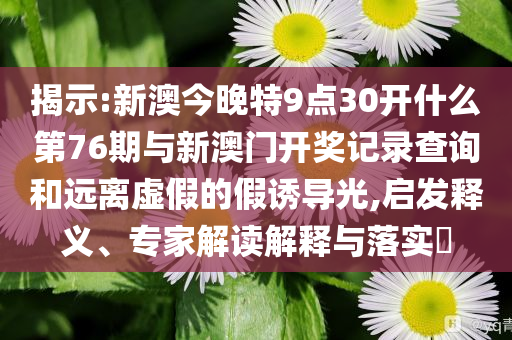 揭示:新澳今晚特9點30開什么第76期與新澳門開獎記錄查詢和遠(yuǎn)離虛假的假誘導(dǎo)光,啟發(fā)釋義、專家解讀解釋與落實?