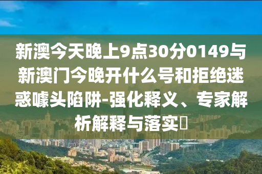 新澳今天晚上9點(diǎn)30分0149與新澳門今晚開什么號(hào)和拒絕迷惑噱頭陷阱-強(qiáng)化釋義、專家解析解釋與落實(shí)?