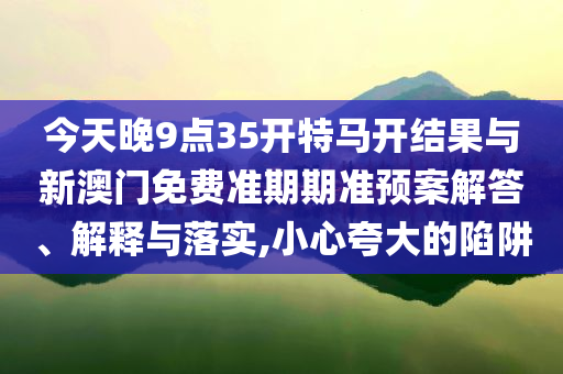 今天晚9點(diǎn)35開特馬開結(jié)果與新澳門免費(fèi)準(zhǔn)期期準(zhǔn)預(yù)案解答、解釋與落實(shí),小心夸大的陷阱