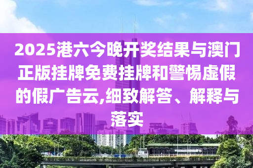 2025港六今晚開獎(jiǎng)結(jié)果與澳門正版掛牌免費(fèi)掛牌和警惕虛假的假廣告云,細(xì)致解答、解釋與落實(shí)