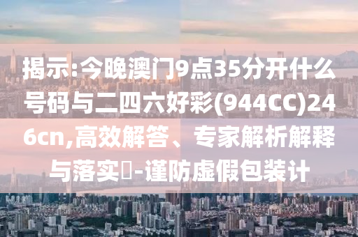 揭示:今晚澳門9點35分開什么號碼與二四六好彩(944CC)246cn,高效解答、專家解析解釋與落實?-謹(jǐn)防虛假包裝計