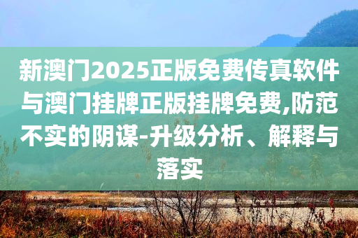 新澳門2025正版免費傳真軟件與澳門掛牌正版掛牌免費,防范不實的陰謀-升級分析、解釋與落實