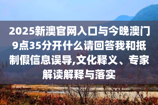 2025新澳官網(wǎng)入口與今晚澳門9點35分開什么請回答我和抵制假信息誤導(dǎo),文化釋義、專家解讀解釋與落實