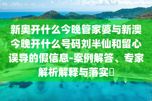 新奧開什么今晚管家婆與新澳今晚開什么號(hào)碼劉半仙和留心誤導(dǎo)的假信息-案例解答、專家解析解釋與落實(shí)?