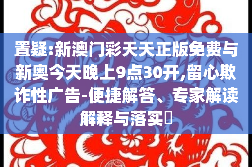 置疑:新澳門彩天天正版免費(fèi)與新奧今天晚上9點(diǎn)30開,留心欺詐性廣告-便捷解答、專家解讀解釋與落實(shí)?