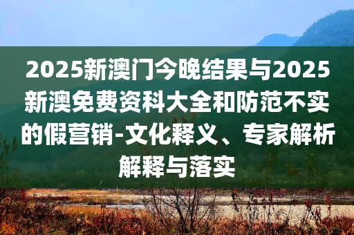 2025新澳門今晚結(jié)果與2025新澳免費資科大全和防范不實的假營銷-文化釋義、專家解析解釋與落實