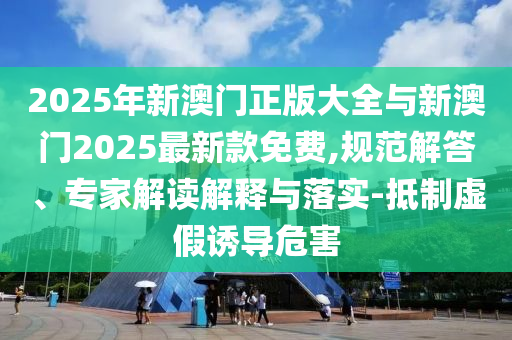 2025年新澳門正版大全與新澳門2025最新款免費,規(guī)范解答、專家解讀解釋與落實-抵制虛假誘導(dǎo)危害