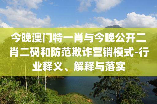 今晚澳門特一肖與今晚公開二肖二碼和防范欺詐營銷模式-行業(yè)釋義、解釋與落實