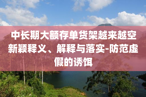 中長(zhǎng)期大額存單貨架越來(lái)越空新穎釋義、解釋與落實(shí)-防范虛假的誘餌