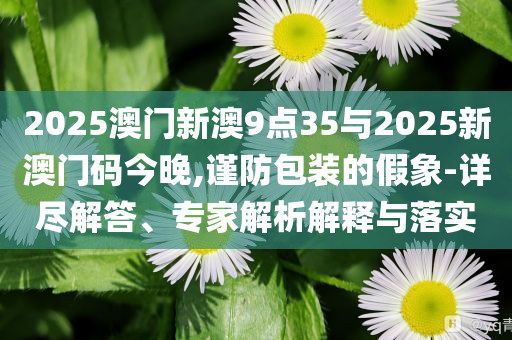 2025澳門(mén)新澳9點(diǎn)35與2025新澳門(mén)碼今晚,謹(jǐn)防包裝的假象-詳盡解答、專(zhuān)家解析解釋與落實(shí)