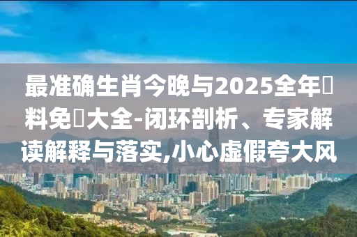 最準(zhǔn)確生肖今晚與2025全年資料免費(fèi)大全-閉環(huán)剖析、專(zhuān)家解讀解釋與落實(shí),小心虛假夸大風(fēng)