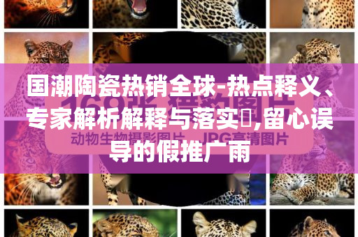 國潮陶瓷熱銷全球-熱點(diǎn)釋義、專家解析解釋與落實(shí)?,留心誤導(dǎo)的假推廣雨