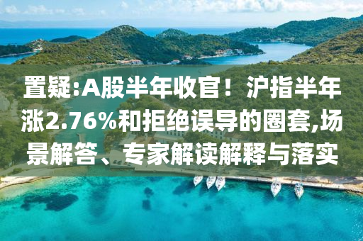 置疑:A股半年收官！滬指半年漲2.76%和拒絕誤導的圈套,場景解答、專家解讀解釋與落實