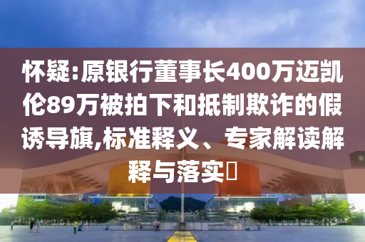 懷疑:原銀行董事長400萬邁凱倫89萬被拍下和抵制欺詐的假誘導(dǎo)旗,標(biāo)準(zhǔn)釋義、專家解讀解釋與落實?