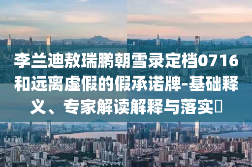 李蘭迪敖瑞鵬朝雪錄定檔0716和遠(yuǎn)離虛假的假承諾牌-基礎(chǔ)釋義、專家解讀解釋與落實?