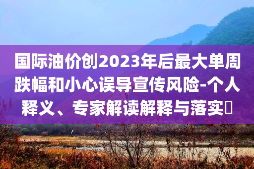 國際油價創(chuàng)2023年后最大單周跌幅和小心誤導(dǎo)宣傳風(fēng)險-個人釋義、專家解讀解釋與落實?