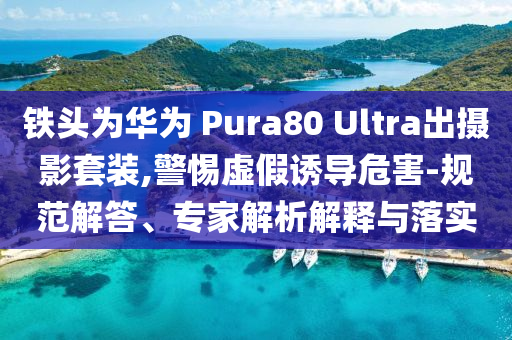 鐵頭為華為 Pura80 Ultra出攝影套裝,警惕虛假誘導(dǎo)危害-規(guī)范解答、專家解析解釋與落實