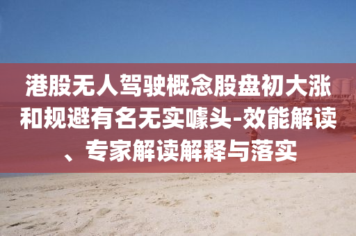 港股無人駕駛概念股盤初大漲和規(guī)避有名無實噱頭-效能解讀、專家解讀解釋與落實