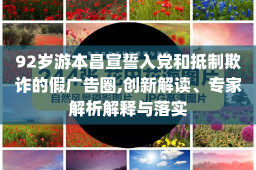 92歲游本昌宣誓入黨和抵制欺詐的假廣告圈,創(chuàng)新解讀、專家解析解釋與落實