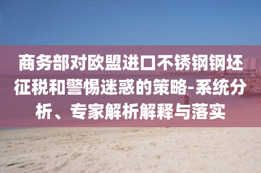 商務部對歐盟進口不銹鋼鋼坯征稅和警惕迷惑的策略-系統(tǒng)分析、專家解析解釋與落實