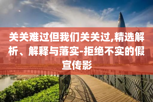 關關難過但我們關關過,精選解析、解釋與落實-拒絕不實的假宣傳影