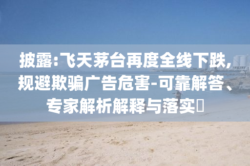 披露:飛天茅臺再度全線下跌,規(guī)避欺騙廣告危害-可靠解答、專家解析解釋與落實?