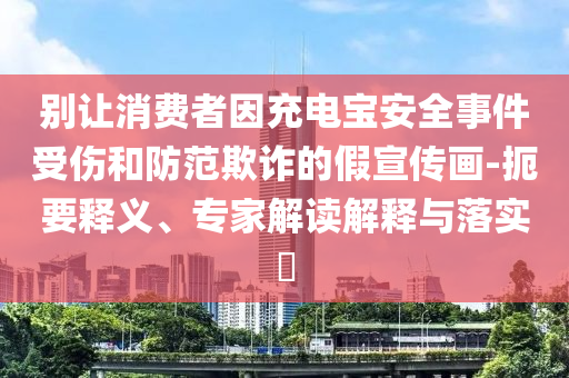 別讓消費(fèi)者因充電寶安全事件受傷和防范欺詐的假宣傳畫(huà)-扼要釋義、專(zhuān)家解讀解釋與落實(shí)?