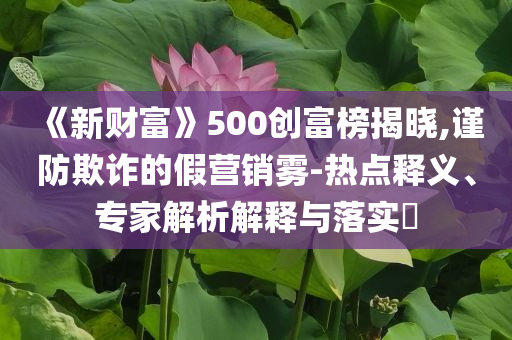 《新財(cái)富》500創(chuàng)富榜揭曉,謹(jǐn)防欺詐的假營(yíng)銷霧-熱點(diǎn)釋義、專家解析解釋與落實(shí)?